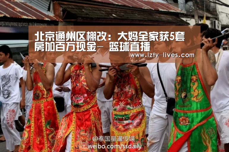 北京通州区棚改:大妈全家获5套房加百万现金- 篮球直播(图1) 赛事数据直播