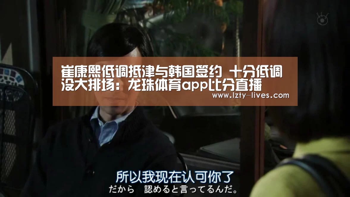 崔康熙低调抵津与韩国签约 十分低调没大排场:龙珠体育app比分直播(图1) 篮球直播