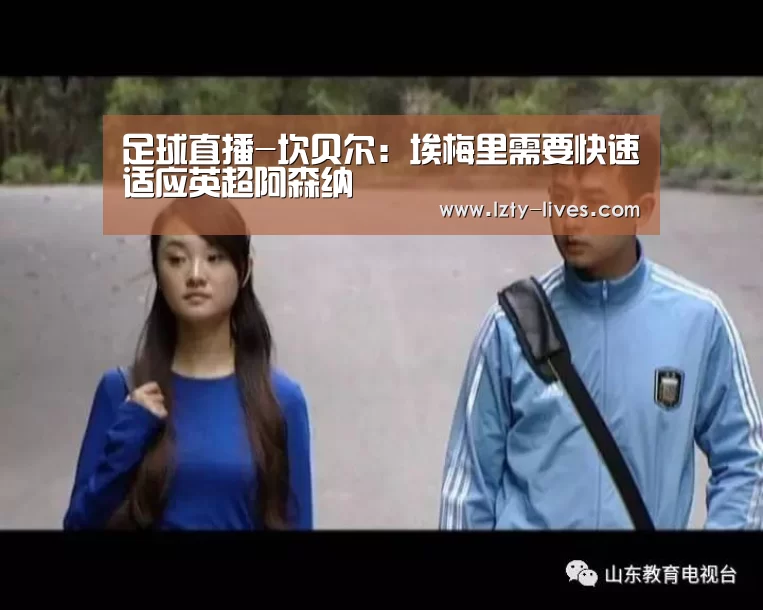 足球直播-坎贝尔:埃梅里需要快速适应英超阿森纳(图3) 龙珠体育app比分直播