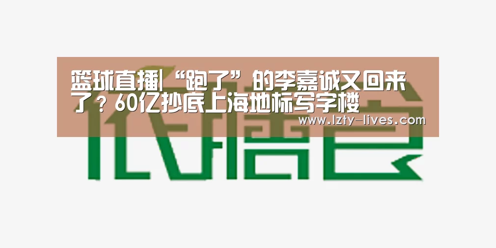 篮球直播|“跑了”的李嘉诚又回来了?60亿抄底上海地标写字楼(图4) 足球直播